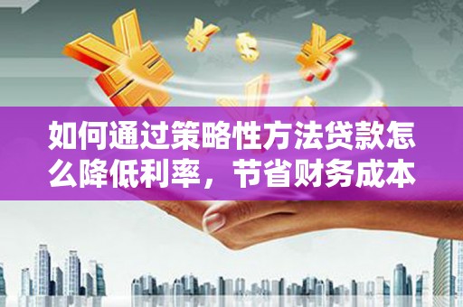 竹崎如何通过策略性方法贷款怎么降低利率，节省财务成本