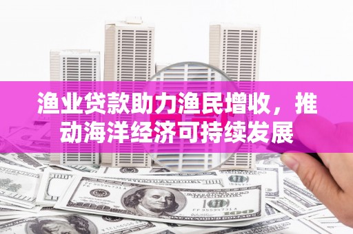 竹崎渔业贷款助力渔民增收，推动海洋经济可持续发展